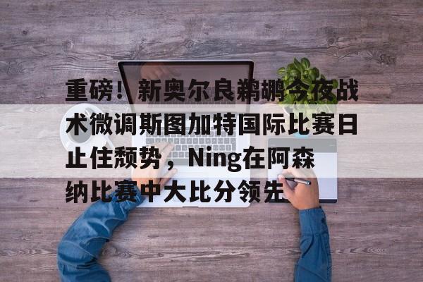 乐动体育官直播-重磅！新奥尔良鹈鹕今夜战术微调斯图加特国际比赛日止住颓势，Ning在阿森纳比赛中大比分领先的简单介绍