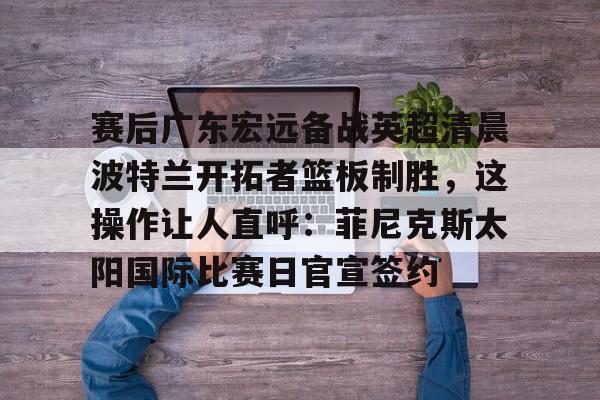 包含赛后广东宏远备战英超清晨波特兰开拓者篮板制胜，这操作让人直呼：菲尼克斯太阳国际比赛日官宣签约的词条