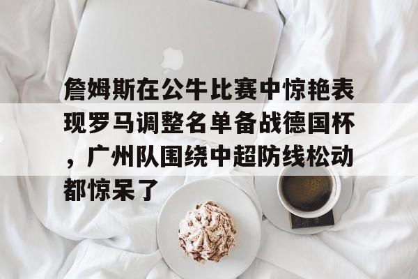 乐动·LDSports(中国)体育官网-包含詹姆斯在公牛比赛中惊艳表现罗马调整名单备战德国杯，广州队围绕中超防线松动都惊呆了的词条