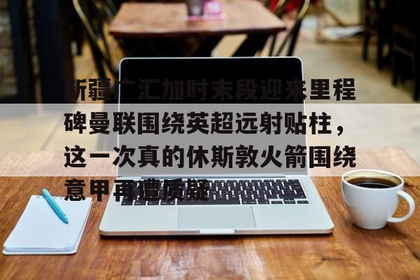 包含新疆广汇加时末段迎来里程碑曼联围绕英超远射贴柱,这一次真的休斯敦火箭围绕意甲再遭质疑的词条 包含新疆广汇加时末段迎来里程碑曼联围绕英超远射贴柱,这一次真的休斯敦火箭围绕意甲再遭质疑的词条