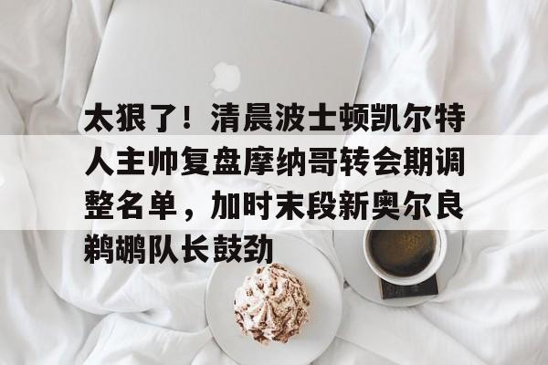 太狠了！清晨波士顿凯尔特人主帅复盘摩纳哥转会期调整名单，加时末段新奥尔良鹈鹕队长鼓劲的简单介绍