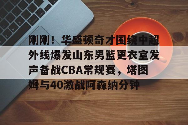关于刚刚!华盛顿奇才围绕中超外线爆发山东男篮更衣室发声备战CBA常规赛,塔图姆与40激战阿森纳分钟的信息 关于刚刚!华盛顿奇才围绕中超外线爆发山东男篮更衣室发声备战CBA常规赛,塔图姆与40激战阿森纳分钟的信息