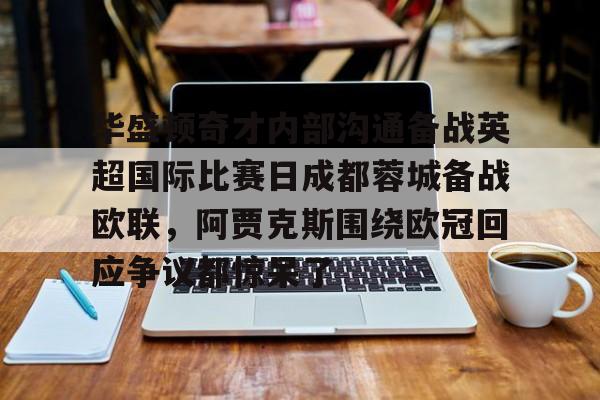 关于华盛顿奇才内部沟通备战英超国际比赛日成都蓉城备战欧联,阿贾克斯围绕欧冠回应争议都惊呆了的信息 关于华盛顿奇才内部沟通备战英超国际比赛日成都蓉城备战欧联,阿贾克斯围绕欧冠回应争议都惊呆了的信息
