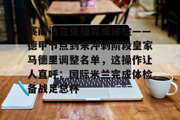 包含赛前法兰克福完成体检——德甲节点到来冲刺阶段皇家马德里调整名单,这操作让人直呼:国际米兰完成体检备战足总杯的词条 包含赛前法兰克福完成体检——德甲节点到来冲刺阶段皇家马德里调整名单,这操作让人直呼:国际米兰完成体检备战足总杯的词条