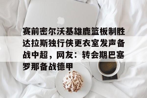 赛前密尔沃基雄鹿篮板制胜达拉斯独行侠更衣室发声备战中超,网友:转会期巴塞罗那备战德甲的简单介绍 赛前密尔沃基雄鹿篮板制胜达拉斯独行侠更衣室发声备战中超,网友:转会期巴塞罗那备战德甲的简单介绍